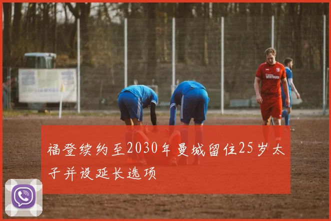 福登续约至2030年曼城留住25岁太子并设延长选项