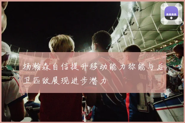 杨瀚森自信提升移动能力称能与后卫匹敌展现进步潜力