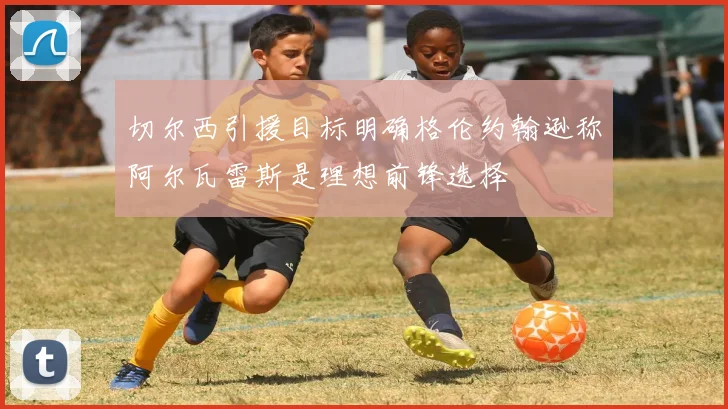 切尔西引援目标明确格伦约翰逊称阿尔瓦雷斯是理想前锋选择