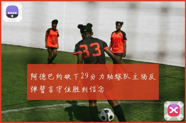 阿德巴约砍下29分力助球队主场反弹誓言守住胜利信念