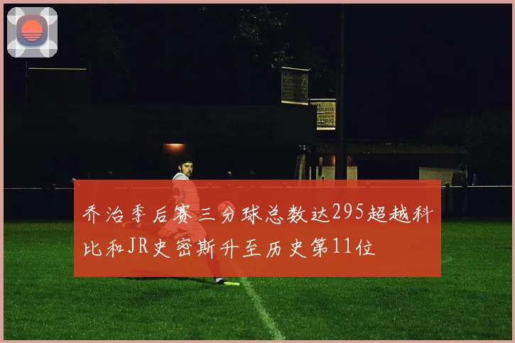 乔治季后赛三分球总数达295超越科比和JR史密斯升至历史第11位