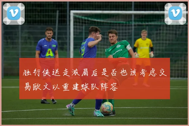 独行侠送走浓眉后是否也该考虑交易欧文以重建球队阵容