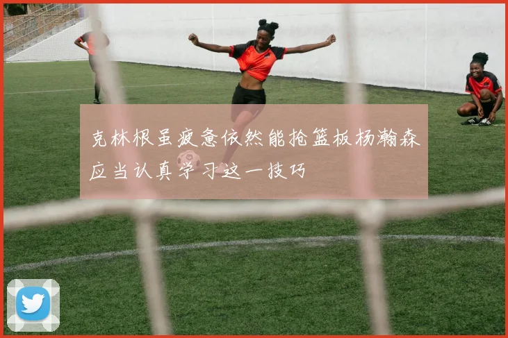 克林根虽疲惫依然能抢篮板杨瀚森应当认真学习这一技巧