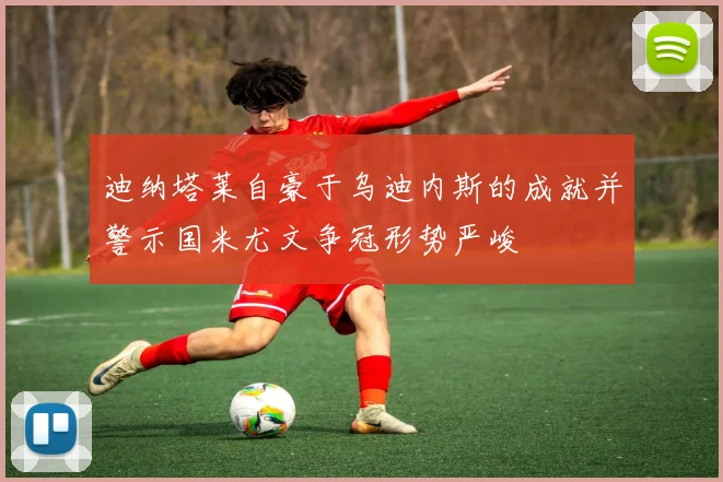迪纳塔莱自豪于乌迪内斯的成就并警示国米尤文争冠形势严峻