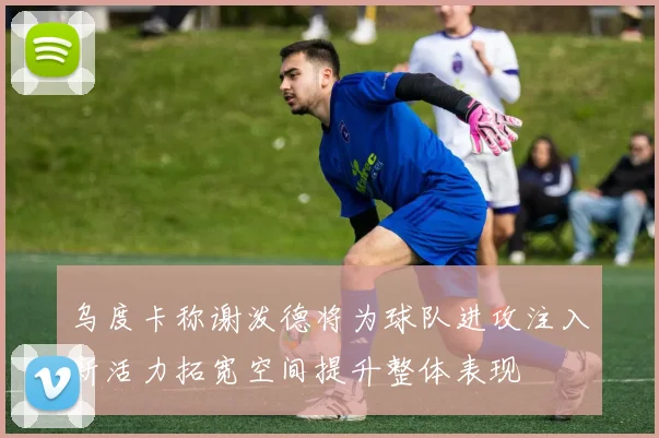 乌度卡称谢泼德将为球队进攻注入新活力拓宽空间提升整体表现