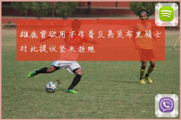 雄鹿曾欲用字母哥交易莫布里骑士对此提议坚决拒绝