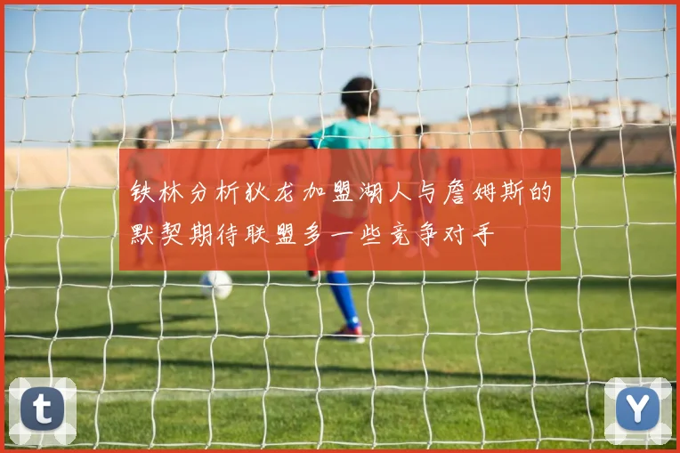 铁林分析狄龙加盟湖人与詹姆斯的默契期待联盟多一些竞争对手