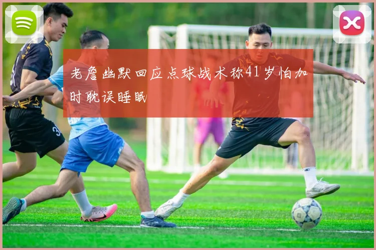 老詹幽默回应点球战术称41岁怕加时耽误睡眠