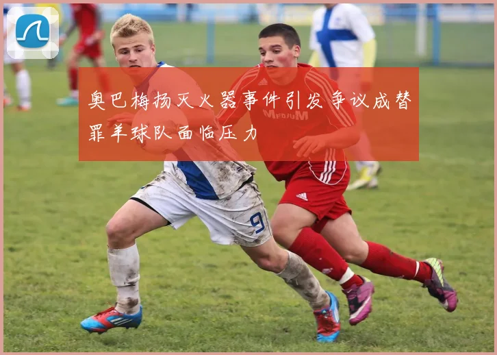 奥巴梅扬灭火器事件引发争议成替罪羊球队面临压力