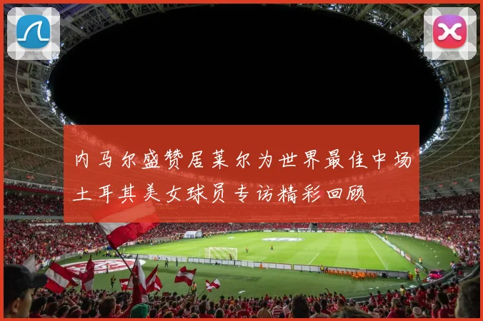 内马尔盛赞居莱尔为世界最佳中场土耳其美女球员专访精彩回顾