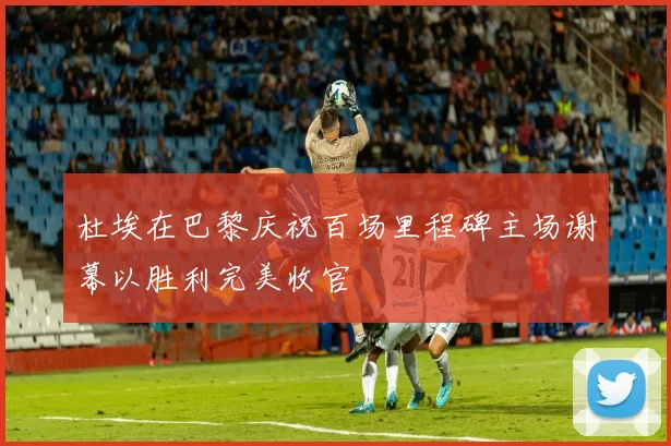 杜埃在巴黎庆祝百场里程碑主场谢幕以胜利完美收官