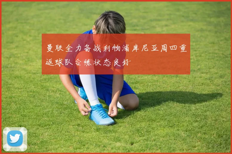 曼联全力备战利物浦库尼亚周四重返球队合练状态良好