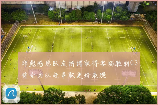 邱彪感恩队友拼搏取得客场胜利G3将全力以赴争取更好表现