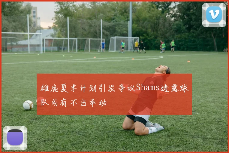 雄鹿夏季计划引发争议Shams透露球队或有不当举动