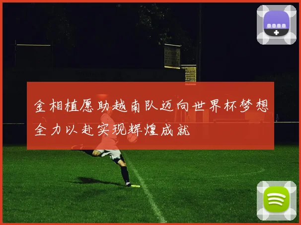 金相植愿助越南队迈向世界杯梦想全力以赴实现辉煌成就