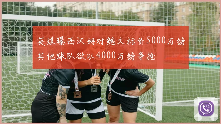 英媒曝西汉姆对鲍文标价5000万镑其他球队欲以4000万镑争抢