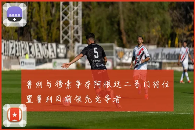 鲁利与穆索争夺阿根廷二号门将位置鲁利目前领先竞争者