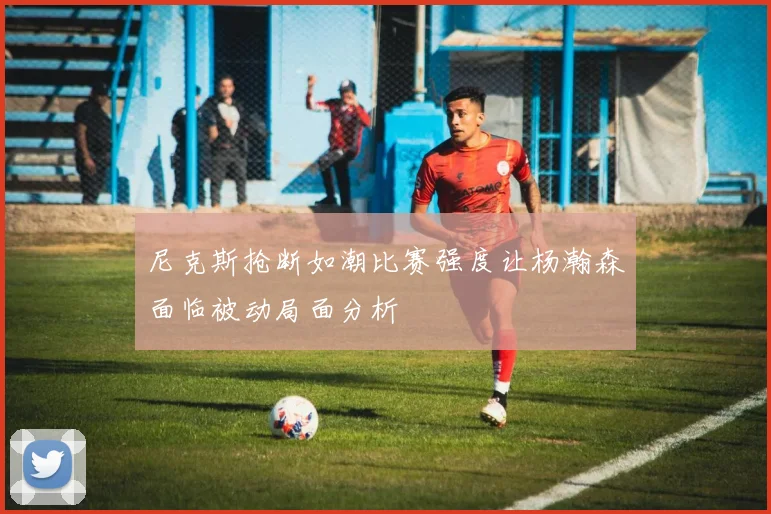 尼克斯抢断如潮比赛强度让杨瀚森面临被动局面分析