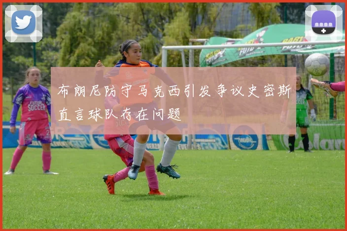 布朗尼防守马克西引发争议史密斯直言球队存在问题