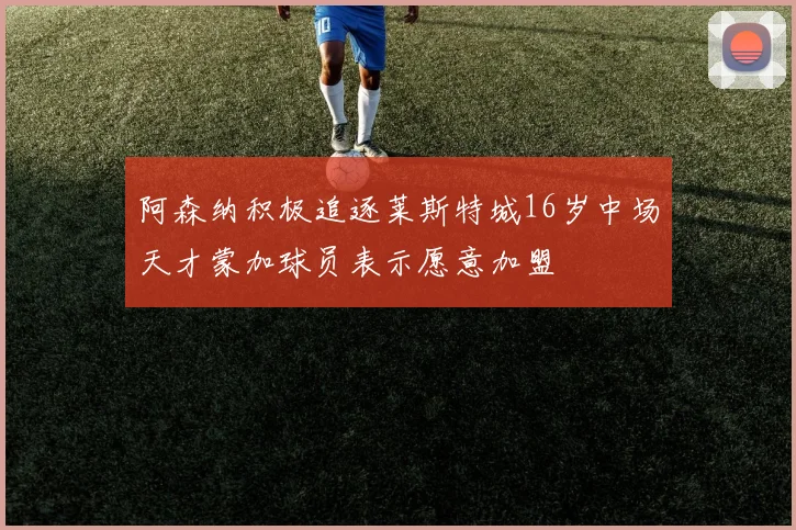 阿森纳积极追逐莱斯特城16岁中场天才蒙加球员表示愿意加盟