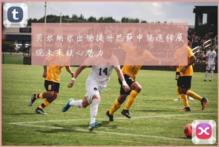 贝尔纳尔出场提升巴萨中场运转展现未来核心潜力