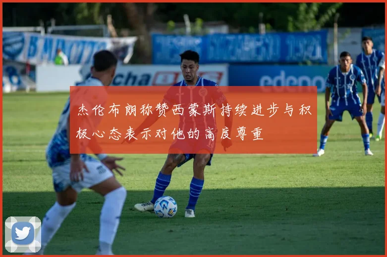 杰伦布朗称赞西蒙斯持续进步与积极心态表示对他的高度尊重