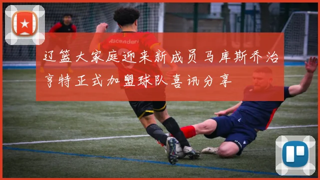 辽篮大家庭迎来新成员马库斯乔治亨特正式加盟球队喜讯分享